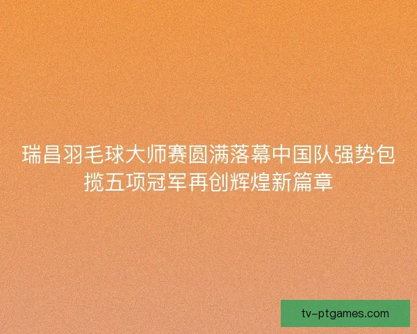 瑞昌羽毛球大师赛圆满落幕中国队强势包揽五项冠军再创辉煌新篇章