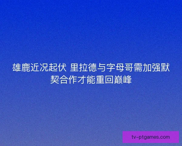 雄鹿近况起伏 里拉德与字母哥需加强默契合作才能重回巅峰