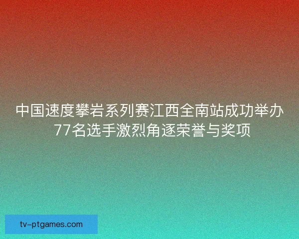中国速度攀岩系列赛江西全南站成功举办 77名选手激烈角逐荣誉与奖项