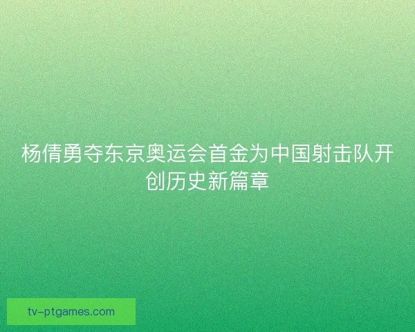 杨倩勇夺东京奥运会首金为中国射击队开创历史新篇章