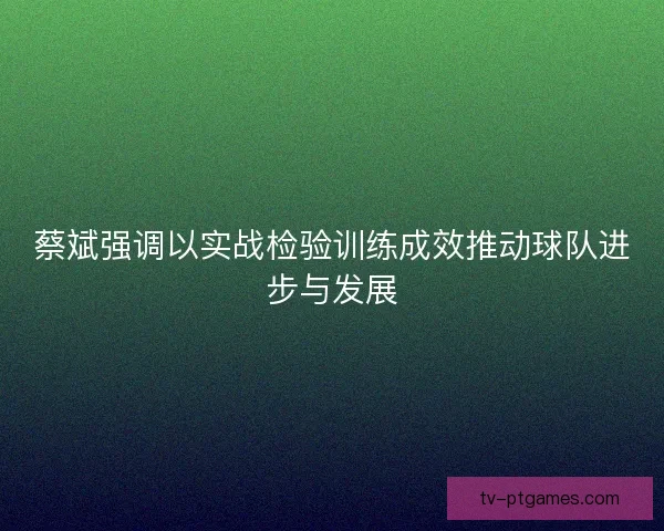 蔡斌强调以实战检验训练成效推动球队进步与发展