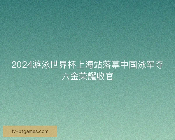 2024游泳世界杯上海站落幕中国泳军夺六金荣耀收官