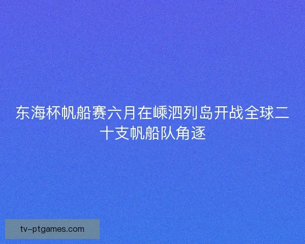 东海杯帆船赛六月在嵊泗列岛开战全球二十支帆船队角逐